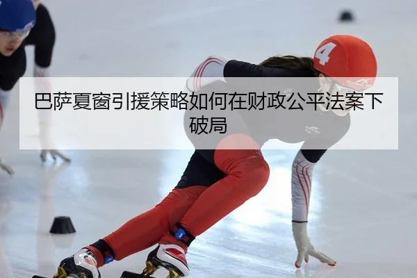 巴萨夏窗引援策略如何在财政公平法案下破局