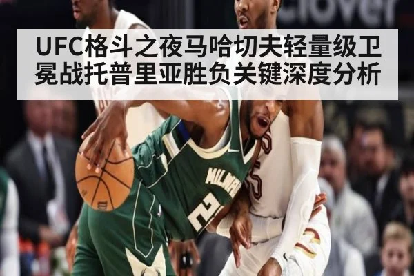 UFC格斗之夜马哈切夫轻量级卫冕战托普里亚胜负关键深度分析